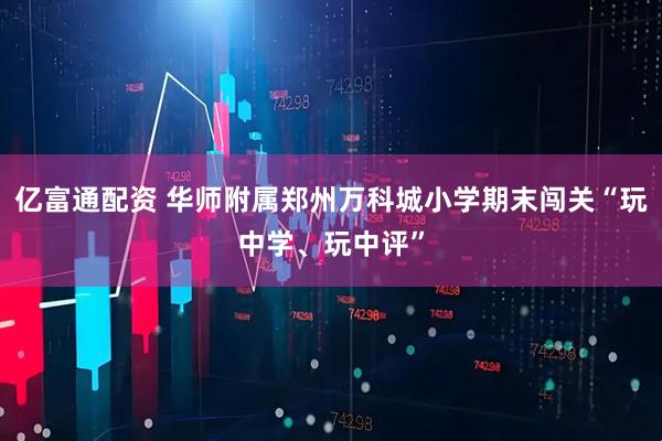 亿富通配资 华师附属郑州万科城小学期末闯关“玩中学、玩中评”