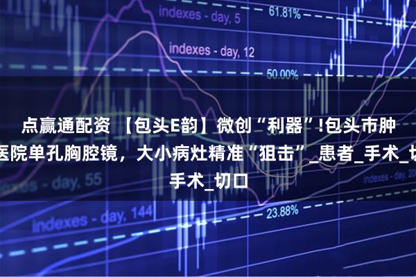 点赢通配资 【包头E韵】微创“利器”!包头市肿瘤医院单孔胸腔镜，大小病灶精准“狙击”_患者_手术_切口