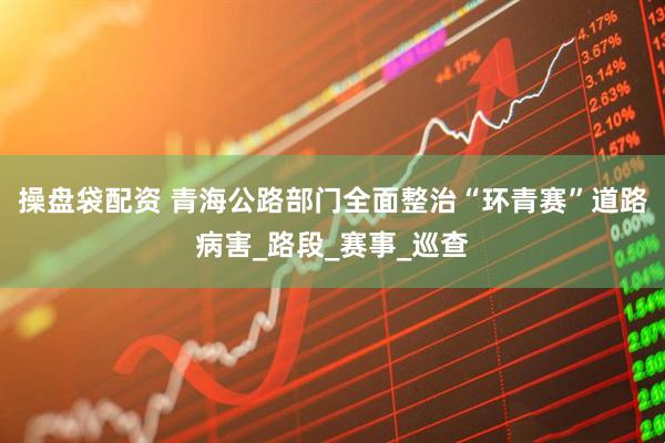 操盘袋配资 青海公路部门全面整治“环青赛”道路病害_路段_赛事_巡查