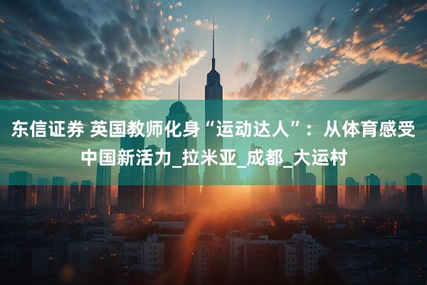 东信证券 英国教师化身“运动达人”：从体育感受中国新活力_拉米亚_成都_大运村