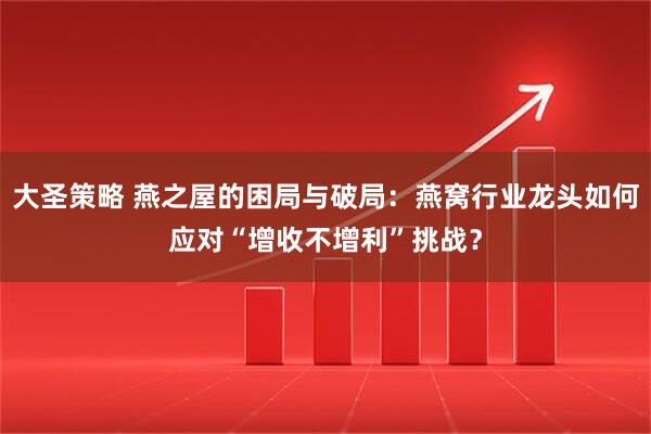 大圣策略 燕之屋的困局与破局：燕窝行业龙头如何应对“增收不增利”挑战？