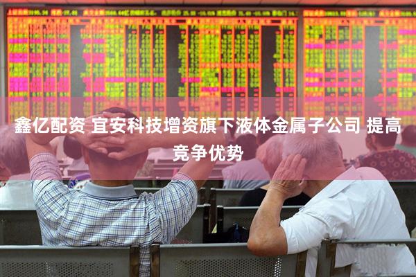 鑫亿配资 宜安科技增资旗下液体金属子公司 提高竞争优势