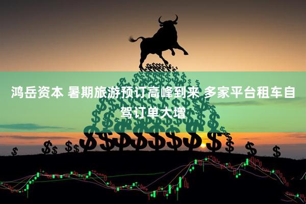 鸿岳资本 暑期旅游预订高峰到来 多家平台租车自驾订单大增