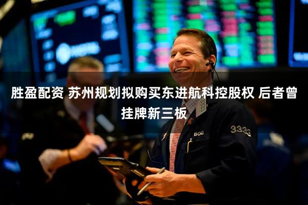 胜盈配资 苏州规划拟购买东进航科控股权 后者曾挂牌新三板