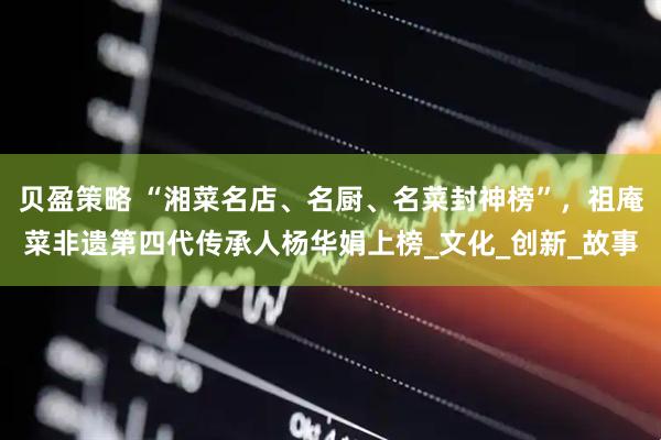 贝盈策略 “湘菜名店、名厨、名菜封神榜”，祖庵菜非遗第四代传承人杨华娟上榜_文化_创新_故事