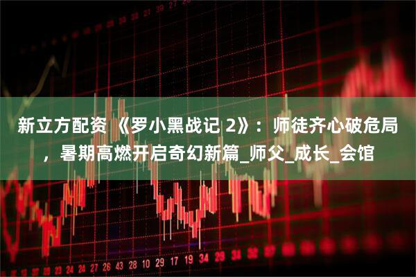 新立方配资 《罗小黑战记 2》：师徒齐心破危局，暑期高燃开启奇幻新篇_师父_成长_会馆