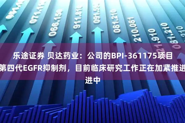 乐途证券 贝达药业：公司的BPI-361175项目是第四代EGFR抑制剂，目前临床研究工作正在加紧推进中