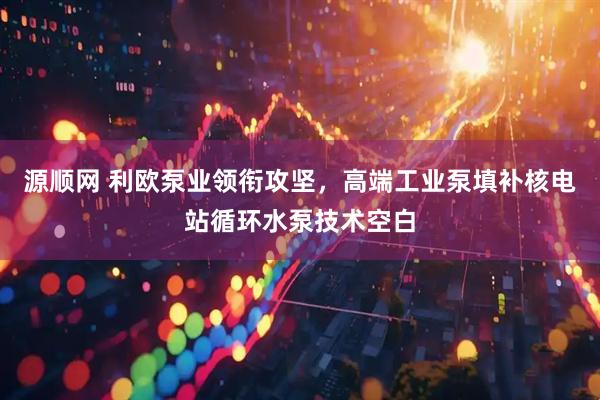 源顺网 利欧泵业领衔攻坚，高端工业泵填补核电站循环水泵技术空白