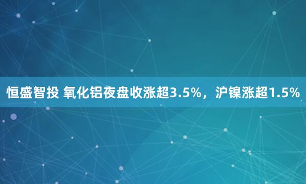恒盛智投 氧化铝夜盘收涨超3.5%，沪镍涨超1.5%