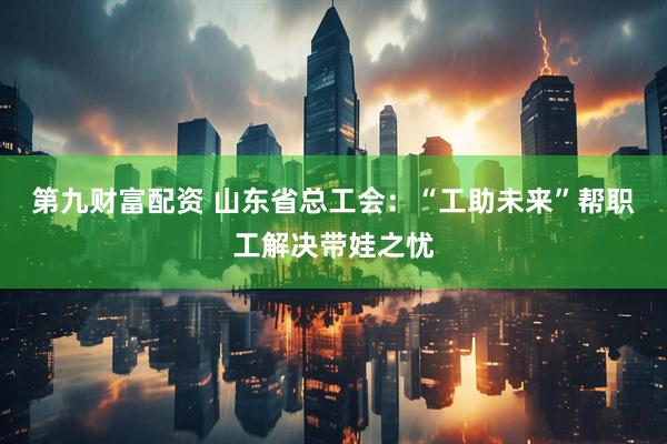 第九财富配资 山东省总工会：“工助未来”帮职工解决带娃之忧