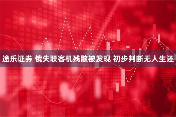 途乐证券 俄失联客机残骸被发现 初步判断无人生还