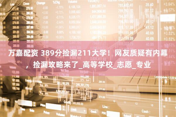 万嘉配资 389分捡漏211大学！网友质疑有内幕，捡漏攻略来了_高等学校_志愿_专业