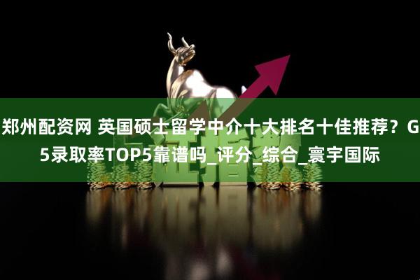 郑州配资网 英国硕士留学中介十大排名十佳推荐？G5录取率TOP5靠谱吗_评分_综合_寰宇国际