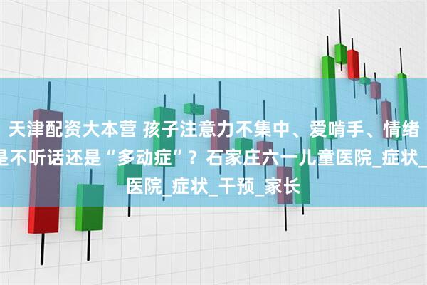 天津配资大本营 孩子注意力不集中、爱啃手、情绪易冲动？是不听话还是“多动症”？石家庄六一儿童医院_症状_干预_家长