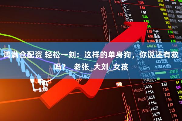 鸿满仓配资 轻松一刻：这样的单身狗，你说还有救吗？_老张_大刘_女孩