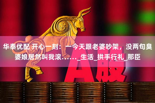 华泰优配 开心一刻：一今天跟老婆吵架，没两句臭婆娘居然叫我滚……_生活_拱手行礼_那臣