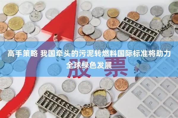 高手策略 我国牵头的污泥转燃料国际标准将助力全球绿色发展