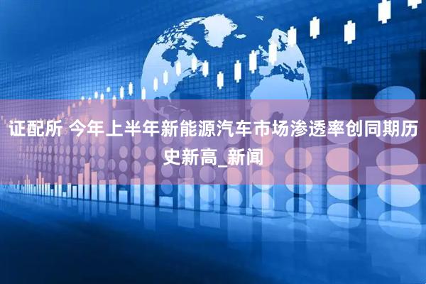 证配所 今年上半年新能源汽车市场渗透率创同期历史新高_新闻