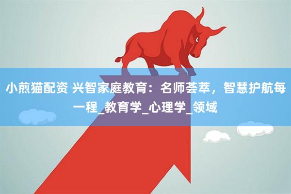 小煎猫配资 兴智家庭教育：名师荟萃，智慧护航每一程_教育学_心理学_领域