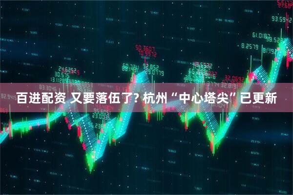 百进配资 又要落伍了? 杭州“中心塔尖”已更新