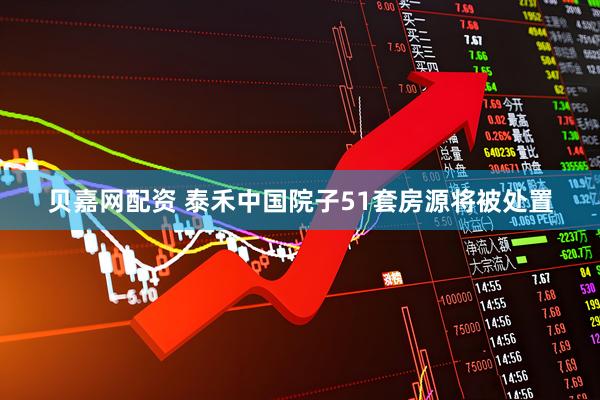 贝嘉网配资 泰禾中国院子51套房源将被处置