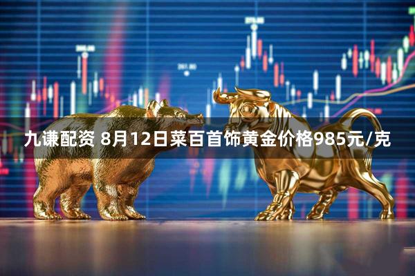 九谦配资 8月12日菜百首饰黄金价格985元/克