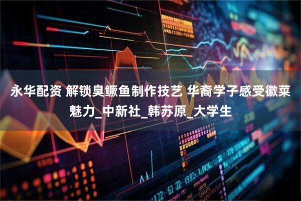 永华配资 解锁臭鳜鱼制作技艺 华裔学子感受徽菜魅力_中新社_韩苏原_大学生