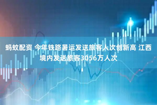 蚂蚊配资 今年铁路暑运发送旅客人次创新高 江西境内发送旅客3056万人次