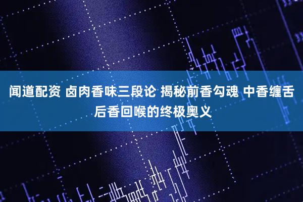 闻道配资 卤肉香味三段论 揭秘前香勾魂 中香缠舌 后香回喉的终极奥义