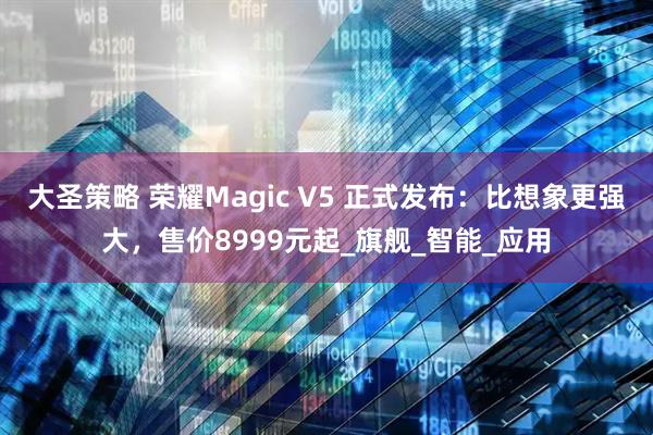 大圣策略 荣耀Magic V5 正式发布：比想象更强大，售价8999元起_旗舰_智能_应用