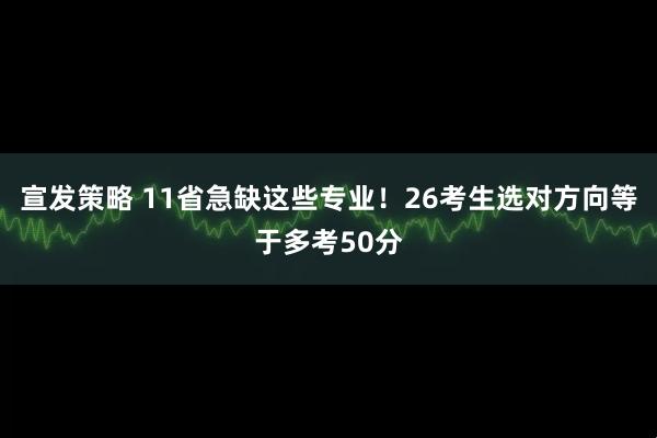 宣发策略 11省急缺这些专业！26考生选对方向等于多考50分