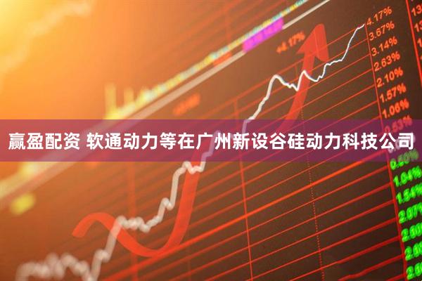 赢盈配资 软通动力等在广州新设谷硅动力科技公司