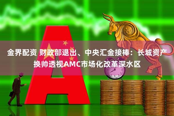 金界配资 财政部退出、中央汇金接棒：长城资产换帅透视AMC市场化改革深水区