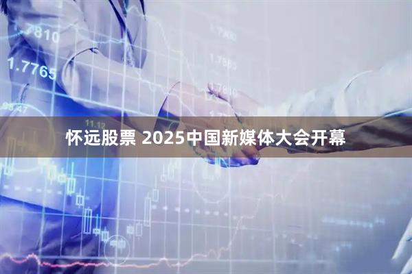 怀远股票 2025中国新媒体大会开幕