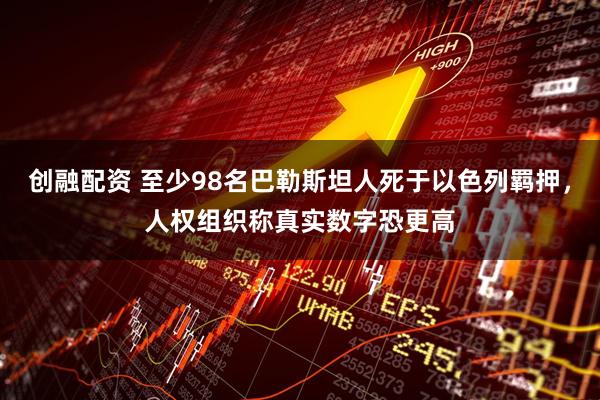 创融配资 至少98名巴勒斯坦人死于以色列羁押，人权组织称真实数字恐更高