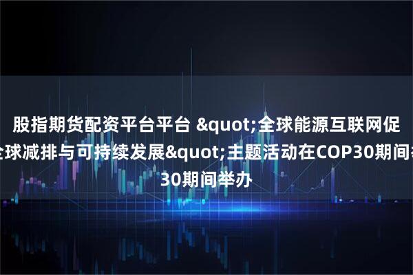 股指期货配资平台平台 "全球能源互联网促进全球减排与可持续发展"主题活动在COP30期间举办