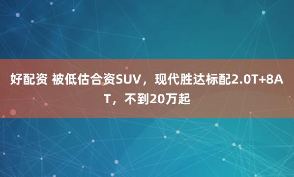 好配资 被低估合资SUV，现代胜达标配2.0T+8AT，不到20万起