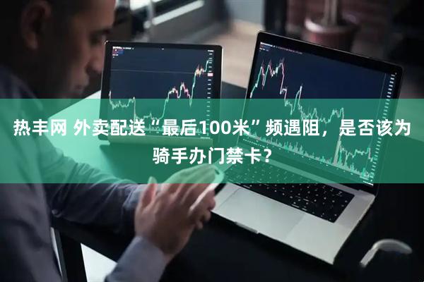 热丰网 外卖配送“最后100米”频遇阻，是否该为骑手办门禁卡？