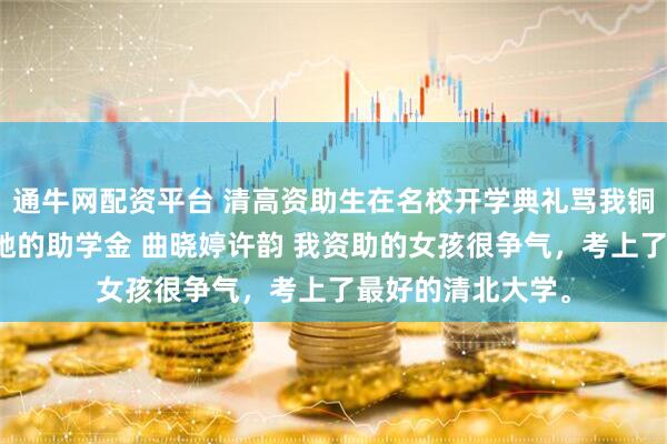 通牛网配资平台 清高资助生在名校开学典礼骂我铜臭后我转身撤了她的助学金 曲晓婷许韵 我资助的女孩很争气，考上了最好的清北大学。