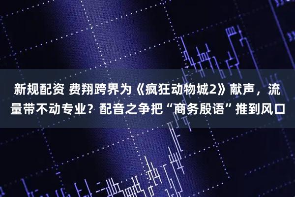 新规配资 费翔跨界为《疯狂动物城2》献声,流量带不动专业?配音之争把“商务殷语”推到风口