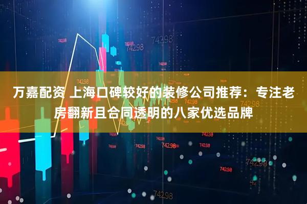 万嘉配资 上海口碑较好的装修公司推荐：专注老房翻新且合同透明的八家优选品牌