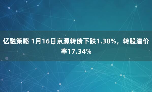 亿融策略 1月16日京源转债下跌1.38%，转股溢价率17.34%
