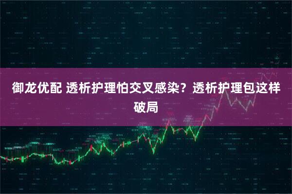 御龙优配 透析护理怕交叉感染？透析护理包这样破局