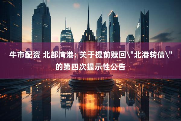 牛市配资 北部湾港: 关于提前赎回＂北港转债＂的第四次提示性公告