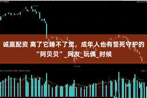 诚赢配资 离了它睡不了觉，成年人也有誓死守护的“阿贝贝”_网友_玩偶_时候