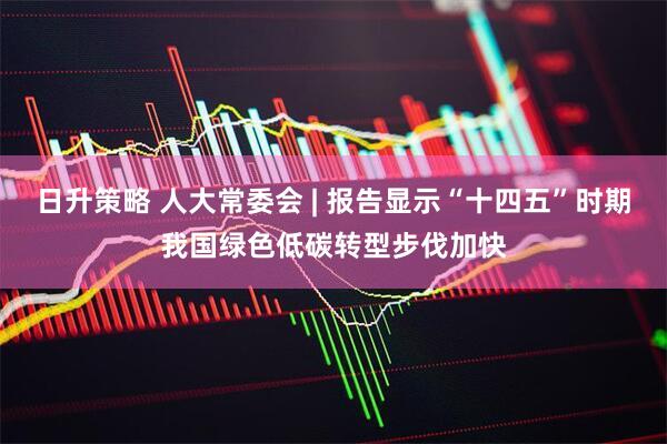 日升策略 人大常委会 | 报告显示“十四五”时期我国绿色低碳转型步伐加快