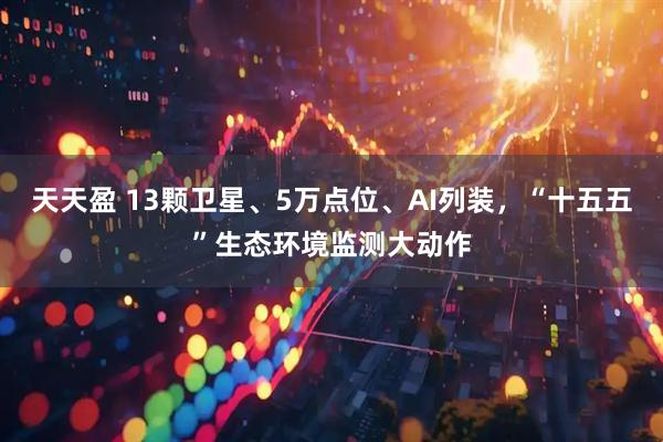 天天盈 13颗卫星、5万点位、AI列装，“十五五”生态环境监测大动作